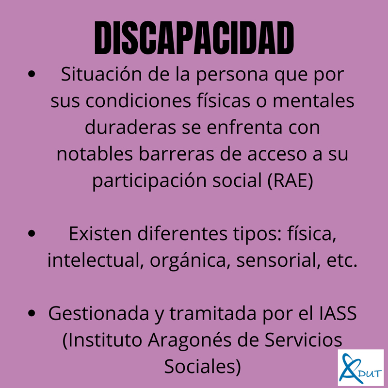 Imagen con el texto, Discapacidad. Situación de la persona que por sus condiciones físicas o mentales duraderas se enfrenta con notables barreras de acceso a su participación social (RAE). Existen diferentes tipos: física, intelectual, orgánica, sensorial, etc. Gestionada y tramitada por el IASS (Instituto Aragonés de Servicios Sociales)