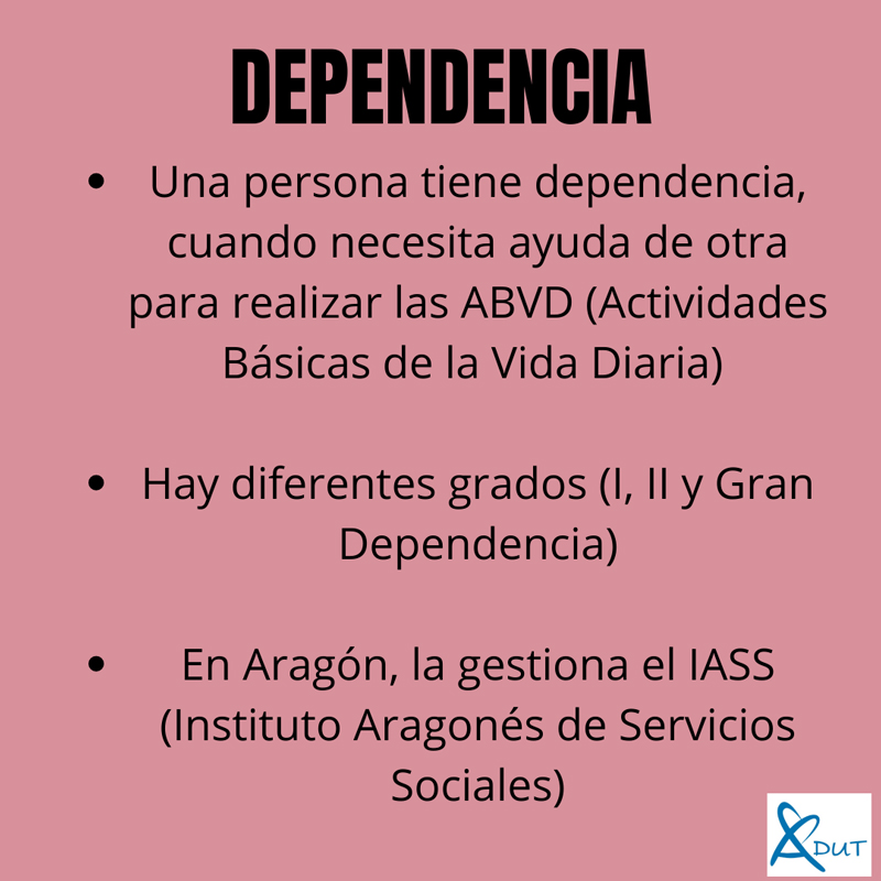 Imagen con el texto Dependencia: una persona tiene dependencia, cuando necesita ayuda de otra para realizar las ABVD (Actividades Básicas de la Vida Diaria). Hay diferentes grados (I,II y Gran Dependencia). En Aragón, la gestión el IASS (Instituto Aragonés de Servicios Sociales)